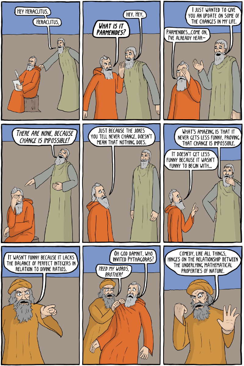 Page 1: “Hey Heraclitus.” / “Heraclitus.” / “Hey. Hey.” / “What is it Parmenides?” / “I just wanted to give you an update on some of the changes in my life.” / “Parmenides&mldr;come on, I&rsquo;ve already hear–” / “There are none, because change is impossible!” / “Just because the jokes you tell never change, doesn&rsquo;t mean that nothing does.” / “What&rsquo;s amazing is that it never gets less funny, proving that change is impossible.” / “It doesn&rsquo;t get less funny because it wasn&rsquo;t funny to begin with&mldr;” / “It wasn&rsquo;t funny because it lacks the balance of perfect integers in relation to divine ratios.” / “Oh god damnit, who invited Pythagoras?” / “Heed my words, brother!” / “Comedy, like all things, hinges on the relationship between the underlying mathematical properties of nature.” Page 2: “O my brothers, I have witnessed the perfect ratios of setups to punchlines, it is all right here.” / “So what is the ratio that is funniest?” / “Eleven to five.” / “Oh.” / “Everything is water!” / “Good god Thales, were you there the whole time?” / “Everything isn&rsquo;t water, it is only atoms and the void.” / “Is that right, Democritus?” / “That&rsquo;s right.” / “So what about your girlfriend, what is she made out of?” / “Atoms and void, of course.” / “Really, are you sure it isn&rsquo;t just the void? Because you never bring her around.” / “She has tons of atoms!” / “She has a normal amount of atoms, and they are really sexy atoms too!” / “Really, tons?” / “Then how come we&rsquo;ve never seen these so call &ldquo;sexy atoms&rdquo;?” / “Her atoms just go to another school you guys! You wouldn&rsquo;t know them!”