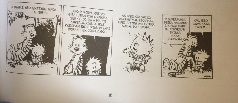 Foto de uma página impressa com tira de quatro quadros. Quadro 1: Haroldo e Calvin sentados sob uma árvore, Calvin lendo um gibi; balão: &ldquo;A MAMÃE NÃO ENTENDE NADA DE GIBIS.&rdquo; Quadro 2: &ldquo;NÃO PERCEBE QUE OS GIBIS LIDAM COM ASSUNTOS SÉRIOS DO DIA A DIA. OS SUPER-HERÓIS DE HOJE PRECISAM ENFRENTAR DILEMAS MORAIS BEM COMPLICADOS.&rdquo; Quadro 3: Calvin gesticula: &ldquo;OS GIBIS NÃO SÃO SÓ UMA FANTASIA ESCAPISTA. ELES TRAZEM UMA CRÍTICA SOCIAL SOFISTICADA.&rdquo; Quadro 4: Haroldo, olhando o gibi: &ldquo;O SUPERPODER DESSA AMAZONA É A HABILIDADE DE CONSEGUIR ENTRAR NESSA ROUPINHA?&rdquo;; Calvin: &ldquo;NÃO, ISSO TODAS ELAS FAZEM.&rdquo; Assinatura &ldquo;WATTERSON&rdquo;. Número da página: &ldquo;115&rdquo;.