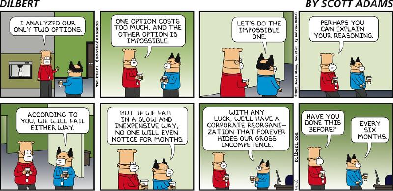 Tira em oito quadros, com cabeçalho &ldquo;DILBERT&rdquo; e &ldquo;BY SCOTT ADAMS&rdquo;; Dilbert e o chefe usam máscaras e seguram copos de café. Dilbert: &ldquo;I ANALYZED OUR ONLY TWO OPTIONS.&rdquo; / &ldquo;ONE OPTION COSTS TOO MUCH, AND THE OTHER OPTION IS IMPOSSIBLE.&rdquo; Chefe: &ldquo;LET&rsquo;S DO THE IMPOSSIBLE ONE.&rdquo; Dilbert: &ldquo;PERHAPS YOU CAN EXPLAIN YOUR REASONING.&rdquo; Chefe: &ldquo;ACCORDING TO YOU, WE WILL FAIL EITHER WAY.&rdquo; / &ldquo;BUT IF WE FAIL IN A SLOW AND INEXPENSIVE WAY, NO ONE WILL EVEN NOTICE FOR MONTHS.&rdquo; / &ldquo;WITH ANY LUCK, WE&rsquo;LL HAVE A CORPORATE REORGANI-ZATION THAT FOREVER HIDES OUR GROSS INCOMPETENCE.&rdquo; Dilbert: &ldquo;HAVE YOU DONE THIS BEFORE?&rdquo; Chefe: &ldquo;EVERY SIX MONTHS.&rdquo; Créditos: &ldquo;Twitter: @scottadamssays&rdquo;, &ldquo;© 2020 Scott Adams, Inc./Dist. by Andrews McMeel&rdquo;, &ldquo;Dilbert.com&rdquo;, data &ldquo;6-21-20&rdquo;.