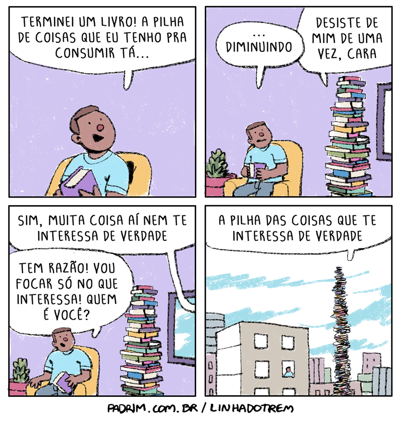 Quadro 1: homem na poltrona com livro: “Terminei um livro! A pilha de coisas que eu tenho pra consumir tá&mldr;” Quadro 2: “&mldr; diminuindo” / a pilha de livros responde: “Desiste de mim de uma vez, cara”. Quadro 3: pilha: “Sim, muita coisa aí nem te interessa de verdade” / homem: “Tem razão! Vou focar só no que interessa! Quem é você?” Quadro 4: pilha altíssima entre prédios: “A pilha das coisas que te interessa de verdade”. Rodapé: “PADRIM.COM.BR / LINHADOTREM”.