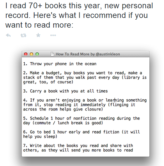 Screenshot of a tweet: “I read 70+ books this year, new personal record. Here’s what I recommend if you want to read more:”. Attached image of a text editor window titled “How To Read More by @austinkleon”: “1. Throw your phone in the ocean” “2. Make a budget, buy books you want to read, make a stack of them that you walk past every day (library is great, too, of course)” “3. Carry a book with you at all times” “4. If you aren’t enjoying a book or learning something from it, stop reading it immediately (flinging it across the room helps give closure)” “5. Schedule 1 hour of nonfiction reading during the day (commute / lunch break is good)” “6. Go to bed 1 hour early and read fiction (it will help you sleep)” “7. Write about the books you read and share with others, as they will send you more books to read”