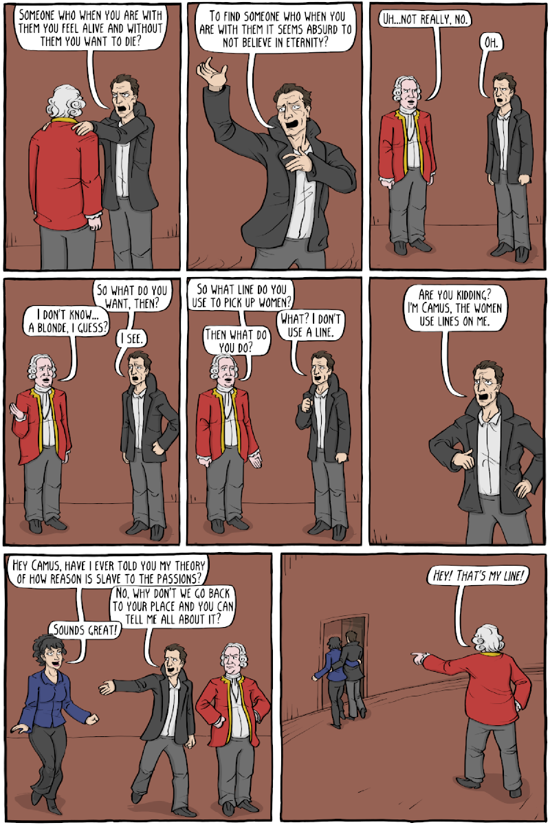 Part 2, eight panels. Camus: &ldquo;SOMEONE WHO WHEN YOU ARE WITH THEM YOU FEEL ALIVE AND WITHOUT THEM YOU WANT TO DIE?&rdquo; / &ldquo;TO FIND SOMEONE WHO WHEN YOU ARE WITH THEM IT SEEMS ABSURD TO NOT BELIEVE IN ETERNITY?&rdquo; Hume: &ldquo;UH&mldr;NOT REALLY, NO.&rdquo; Camus: &ldquo;OH.&rdquo; / &ldquo;SO WHAT DO YOU WANT, THEN?&rdquo; Hume: &ldquo;I DON&rsquo;T KNOW&mldr; A BLONDE, I GUESS?&rdquo; Camus: &ldquo;I SEE.&rdquo; Hume: &ldquo;SO WHAT LINE DO YOU USE TO PICK UP WOMEN?&rdquo; Camus: &ldquo;WHAT? I DON&rsquo;T USE A LINE.&rdquo; Hume: &ldquo;THEN WHAT DO YOU DO?&rdquo; Camus: &ldquo;ARE YOU KIDDING? I&rsquo;M CAMUS, THE WOMEN USE LINES ON ME.&rdquo; A woman in a blue blazer: &ldquo;HEY CAMUS, HAVE I EVER TOLD YOU MY THEORY OF HOW REASON IS SLAVE TO THE PASSIONS?&rdquo; Camus: &ldquo;NO, WHY DON&rsquo;T WE GO BACK TO YOUR PLACE AND YOU CAN TELL ME ALL ABOUT IT?&rdquo; She: &ldquo;SOUNDS GREAT!&rdquo; Last panel, the two leave together and Hume points: &ldquo;HEY! THAT&rsquo;S MY LINE!&rdquo;