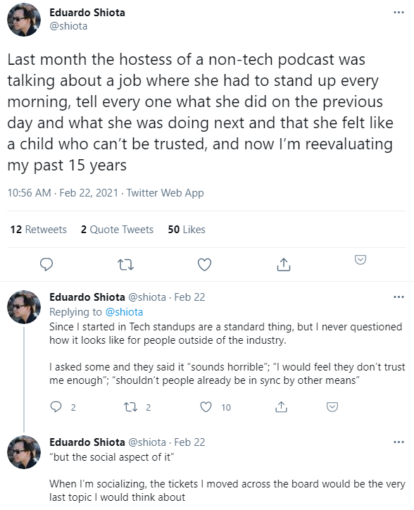 Screenshot of three tweets by Eduardo Shiota (@shiota), Feb 22, 2021: “Last month the hostess of a non-tech podcast was talking about a job where she had to stand up every morning, tell every one what she did on the previous day and what she was doing next and that she felt like a child who can’t be trusted, and now I’m reevaluating my past 15 years” / “Since I started in Tech standups are a standard thing, but I never questioned how it looks like for people outside of the industry. I asked some and they said it “sounds horrible”; “I would feel they don’t trust me enough”; “shouldn’t people already be in sync by other means”” / ““but the social aspect of it” When I’m socializing, the tickets I moved across the board would be the very last topic I would think about”