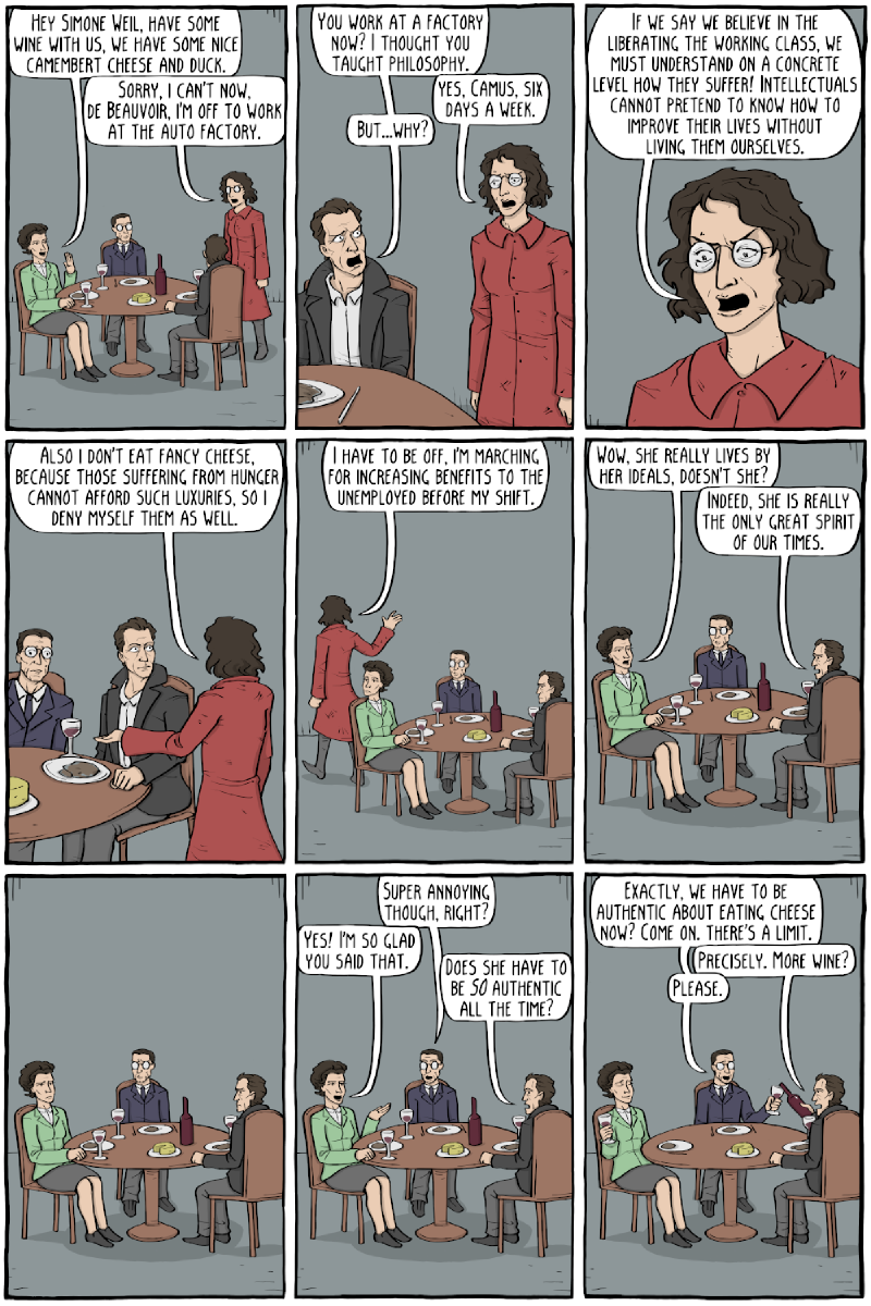 Nine-panel comic; Simone de Beauvoir, Sartre and Camus at a table with wine and cheese. Beauvoir: &ldquo;HEY SIMONE WEIL, HAVE SOME WINE WITH US, WE HAVE SOME NICE CAMEMBERT CHEESE AND DUCK.&rdquo; Weil: &ldquo;SORRY, I CAN&rsquo;T NOW, DE BEAUVOIR, I&rsquo;M OFF TO WORK AT THE AUTO FACTORY.&rdquo; Camus: &ldquo;YOU WORK AT A FACTORY NOW? I THOUGHT YOU TAUGHT PHILOSOPHY.&rdquo; Weil: &ldquo;YES, CAMUS, SIX DAYS A WEEK.&rdquo; Camus: &ldquo;BUT&mldr;WHY?&rdquo; Weil: &ldquo;IF WE SAY WE BELIEVE IN THE LIBERATING THE WORKING CLASS, WE MUST UNDERSTAND ON A CONCRETE LEVEL HOW THEY SUFFER! INTELLECTUALS CANNOT PRETEND TO KNOW HOW TO IMPROVE THEIR LIVES WITHOUT LIVING THEM OURSELVES.&rdquo; / &ldquo;ALSO I DON&rsquo;T EAT FANCY CHEESE, BECAUSE THOSE SUFFERING FROM HUNGER CANNOT AFFORD SUCH LUXURIES, SO I DENY MYSELF THEM AS WELL.&rdquo; / &ldquo;I HAVE TO BE OFF, I&rsquo;M MARCHING FOR INCREASING BENEFITS TO THE UNEMPLOYED BEFORE MY SHIFT.&rdquo; Beauvoir: &ldquo;WOW, SHE REALLY LIVES BY HER IDEALS, DOESN&rsquo;T SHE?&rdquo; Camus: &ldquo;INDEED, SHE IS REALLY THE ONLY GREAT SPIRIT OF OUR TIMES.&rdquo; A silent panel. Sartre: &ldquo;SUPER ANNOYING THOUGH, RIGHT?&rdquo; Beauvoir: &ldquo;YES! I&rsquo;M SO GLAD YOU SAID THAT.&rdquo; Camus: &ldquo;DOES SHE HAVE TO BE SO AUTHENTIC ALL THE TIME?&rdquo; Sartre: &ldquo;EXACTLY, WE HAVE TO BE AUTHENTIC ABOUT EATING CHEESE NOW? COME ON. THERE&rsquo;S A LIMIT.&rdquo; Camus: &ldquo;PRECISELY. MORE WINE?&rdquo; Sartre: &ldquo;PLEASE.&rdquo;