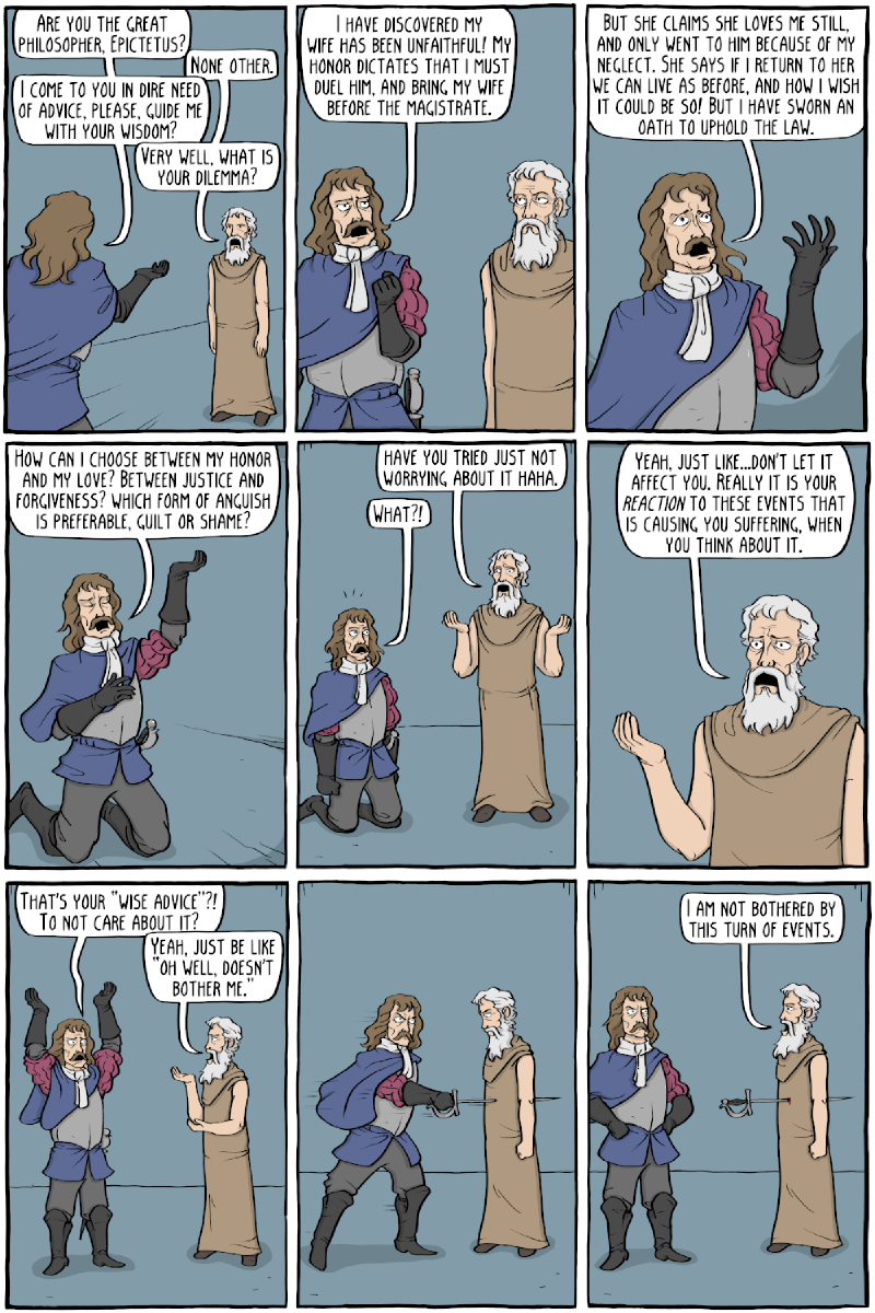 Panel 1: “Are you the great philosopher, Epictetus?” / “None other.” / “I come to you in dire need of advice, please, guide me with your wisdom?” / “Very well, what is your dilemma?” Panel 2: “I have discovered my wife has been unfaithful! My honor dictates that I must duel him, and bring my wife before the magistrate.” Panel 3: “But she claims she loves me still, and only went to him because of my neglect. She says if I return to her we can live as before, and how I wish it could be so! But I have sworn an oath to uphold the law.” Panel 4: “How can I choose between my honor and my love? Between justice and forgiveness? Which form of anguish is preferable, guilt or shame?” Panel 5: “Have you tried just not worrying about it haha.” / “What?!” Panel 6: “Yeah, just like&mldr;don&rsquo;t let it affect you. Really it is your reaction to these events that is causing you suffering, when you think about it.” Panel 7: “That&rsquo;s your &ldquo;wise advice&rdquo;?! To not care about it?” / “Yeah, just be like &ldquo;oh well, doesn&rsquo;t bother me."” Panel 8: the man runs Epictetus through with his sword. Panel 9: “I am not bothered by this turn of events.”