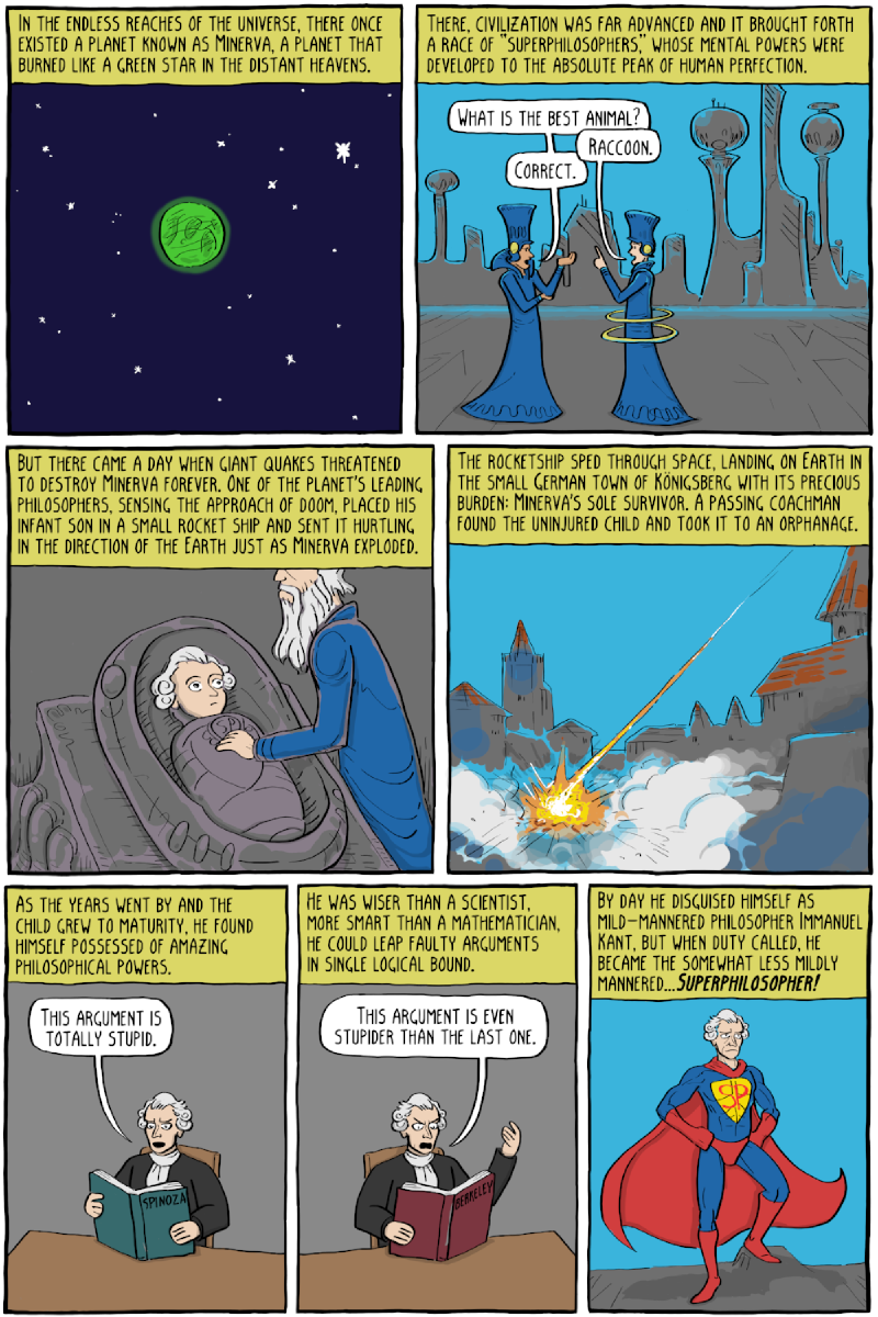 Page 1 (captions): “In the endless reaches of the universe, there once existed a planet known as Minerva, a planet that burned like a green star in the distant heavens.” / “There, civilization was far advanced and it brought forth a race of &ldquo;superphilosophers,&rdquo; whose mental powers were developed to the absolute peak of human perfection.” / “What is the best animal?” / “Raccoon.” / “Correct.” / “But there came a day when giant quakes threatened to destroy Minerva forever. One of the planet&rsquo;s leading philosophers, sensing the approach of doom, placed his infant son in a small rocket ship and sent it hurtling in the direction of the Earth just as Minerva exploded.” / “The rocketship sped through space, landing on Earth in the small German town of Königsberg with its precious burden: Minerva&rsquo;s sole survivor. A passing coachman found the uninjured child and took it to an orphanage.” / “As the years went by and the child grew to maturity, he found himself possessed of amazing philosophical powers.” / “This argument is totally stupid.” (book “Spinoza”) / “He was wiser than a scientist, more smart than a mathematician, he could leap faulty arguments in single logical bound.” / “This argument is even stupider than the last one.” (book “Berkeley”) / “By day he disguised himself as mild-mannered philosopher Immanuel Kant, but when duty called, he became the somewhat less mildly mannered&mldr;Superphilosopher!” Page 2: “But a growing menace was threatening the world. Evil philosopher David Hume&rsquo;s skepticism was spreading across the Earth.” / “Morality and inductive reasoning are mere matters of habit! Mwahahaha!” / “Only Superphilosopher could stop him now!” / “Is-ought is-ought is-ought!” / “Oh, and also David Hume had a giant Mech Warrior with death lasers and stuff.” / “Necessary connexion!” / “Stop, can&rsquo;t you see that what you are doing is wrong? You are destroying the foundation of science, reason, and morality! You shouldn&rsquo;t do this!” / “In every system of morality, which I have hitherto met with, the author establishes what is, then proceeds to what ought to be without a word of explanation.” / “You leave me but one choice&mldr;” / “Synthetic a priori juuuuddggements!” / “Impossible&mldr;” / “Categorical imperative of morality derived from reason aloooooooone!!!” / “And so, the evil of skepticism was defeated by Superphilosopher&rsquo;s powerful arguments. Plus his heat ray vision. It was about 50/50 between the two, I&rsquo;d say.”