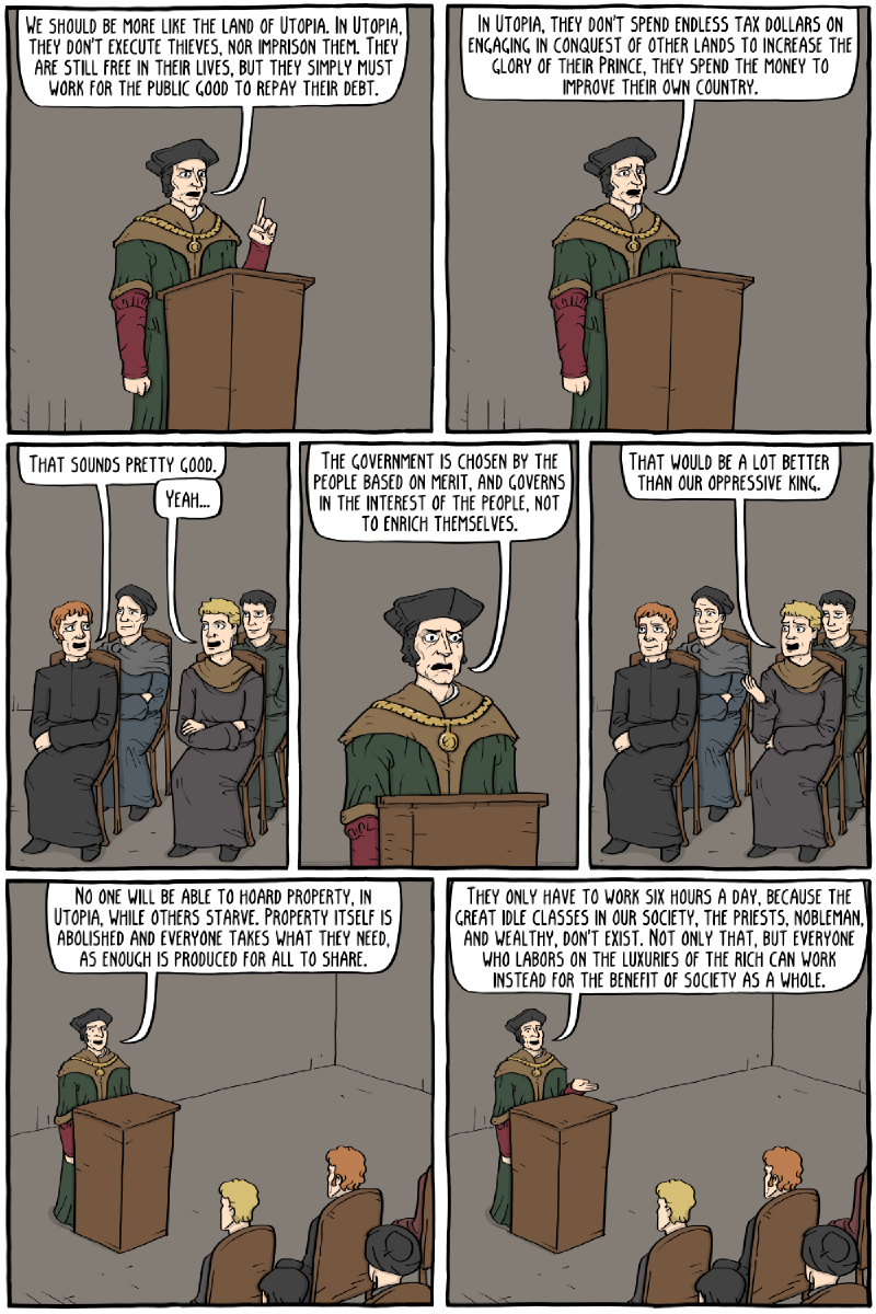 Page 1: a speaker at a lectern: “We should be more like the land of Utopia. In Utopia, they don&rsquo;t execute thieves, nor imprison them. They are still free in their lives, but they simply must work for the public good to repay their debt.” / “In Utopia, they don&rsquo;t spend endless tax dollars on engaging in conquest of other lands to increase the glory of their Prince, they spend the money to improve their own country.” / crowd: “That sounds pretty good.” / “Yeah&mldr;” / “The government is chosen by the people based on merit, and governs in the interest of the people, not to enrich themselves.” / “That would be a lot better than our oppressive king.” / “No one will be able to hoard property, in Utopia, while others starve. Property itself is abolished and everyone takes what they need, as enough is produced for all to share.” / “They only have to work six hours a day, because the great idle classes in our society, the priests, nobleman, and wealthy, don&rsquo;t exist. Not only that, but everyone who labors on the luxuries of the rich can work instead for the benefit of society as a whole.” Page 2: “Wow, six hours a day? That sounds amazing.” / “Also there will be no ale houses or taverns, because no one is allowed any vice&mldr;” / “Uh&mldr;” / “&mldr;no beer?” / “The fashion never alters, everyone wears the same clothes every day, all the same color. People hate looking good, in Utopia.” / “Also, no one plays dice or does anything fun, they spend all their free time reading, and practicing virtue.” / assistant: “You are losing the crowd, More, spice it up&mldr;” / “And uh&mldr;also, all the shit work is done by slaves. Everyone has like four slaves each.” / “Wait, what? There still slaves in Utopia?” / “Yeah uh&mldr;people from neighboring countries&mldr;uh&mldr;volunteer to be slaves, because it&rsquo;s so great&mldr;” / “Yeah, but&mldr;” / “No further questions!”