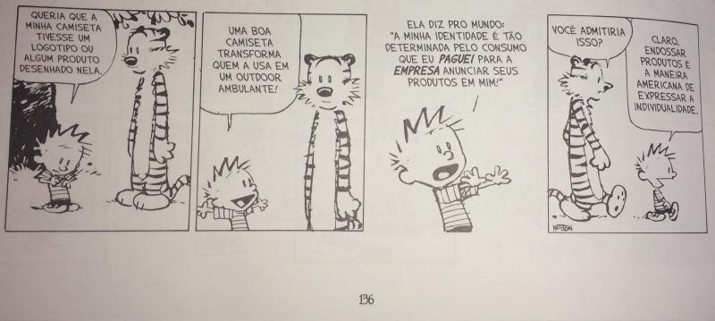 Foto de página de livro com tira de quatro quadros, em preto e branco, de um menino de cabelo espetado e um tigre. 1) O menino, sorrindo ao lado do tigre, diz: &ldquo;QUERIA QUE A MINHA CAMISETA TIVESSE UM LOGOTIPO OU ALGUM PRODUTO DESENHADO NELA.&rdquo; 2) De braços abertos: &ldquo;UMA BOA CAMISETA TRANSFORMA QUEM A USA EM UM OUTDOOR AMBULANTE!&rdquo; 3) Gesticulando: &ldquo;ELA DIZ PRO MUNDO: “A MINHA IDENTIDADE É TÃO DETERMINADA PELO CONSUMO QUE EU PAGUEI PARA A EMPRESA ANUNCIAR SEUS PRODUTOS EM MIM!”&rdquo; 4) O tigre pergunta: &ldquo;VOCÊ ADMITIRIA ISSO?&rdquo;; o menino, saindo, responde: &ldquo;CLARO. ENDOSSAR PRODUTOS É A MANEIRA AMERICANA DE EXPRESSAR A INDIVIDUALIDADE.&rdquo; Assinatura &ldquo;WATTERSON&rdquo; no último quadro e número de página &ldquo;136&rdquo; abaixo.